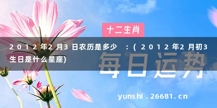 2012年2月3日农历是多少 :(2012年2月初3生日是什么星座)